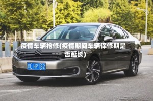 疫情车辆抢修(疫情期间车辆保修期是否延长)