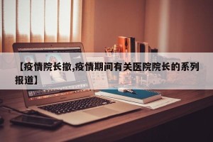 【疫情院长撤,疫情期间有关医院院长的系列报道】