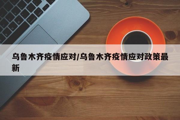乌鲁木齐疫情应对/乌鲁木齐疫情应对政策最新