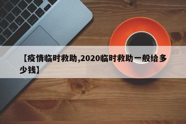 【疫情临时救助,2020临时救助一般给多少钱】